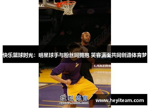 快乐篮球时光：明星球手与粉丝同拥抱 笑容满面共同创造体育梦
